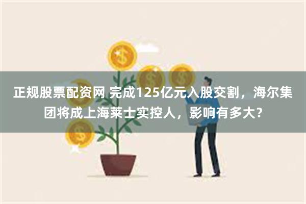 正规股票配资网 完成125亿元入股交割，海尔集团将成上海莱士实控人，影响有多大？