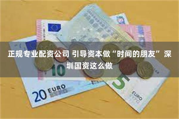 正规专业配资公司 引导资本做“时间的朋友” 深圳国资这么做