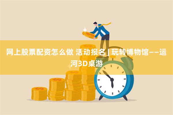 网上股票配资怎么做 活动报名 | 玩转博物馆——运河3D桌游