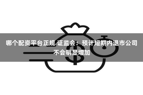 哪个配资平台正规 证监会：预计短期内退市公司不会明显增加