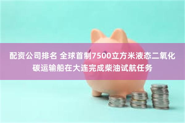 配资公司排名 全球首制7500立方米液态二氧化碳运输船在大连完成柴油试航任务