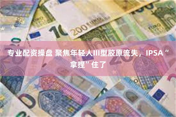 专业配资操盘 聚焦年轻人III型胶原流失，IPSA“拿捏”住了