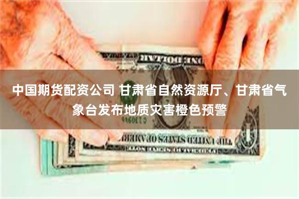 中国期货配资公司 甘肃省自然资源厅、甘肃省气象台发布地质灾害橙色预警