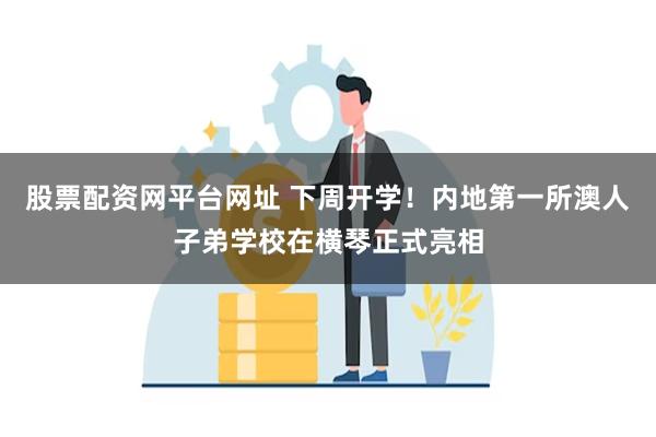 股票配资网平台网址 下周开学！内地第一所澳人子弟学校在横琴正式亮相