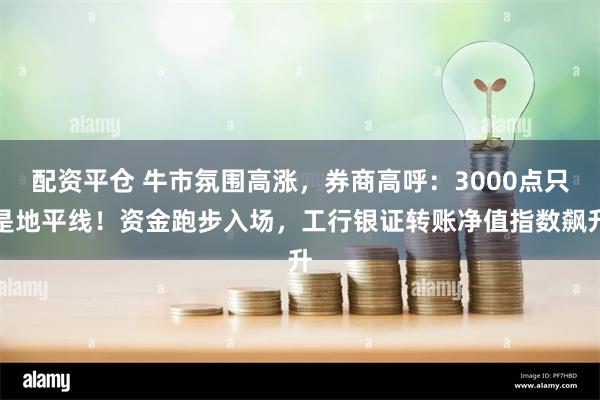 配资平仓 牛市氛围高涨，券商高呼：3000点只是地平线！资金跑步入场，工行银证转账净值指数飙升