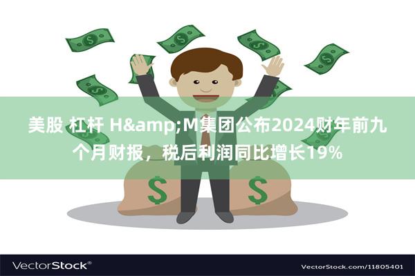 美股 杠杆 H&M集团公布2024财年前九个月财报，税后利润同比增长19%