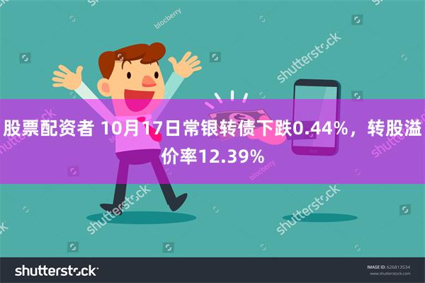 股票配资者 10月17日常银转债下跌0.44%，转股溢价率12.39%