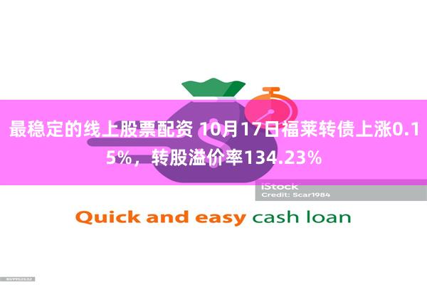 最稳定的线上股票配资 10月17日福莱转债上涨0.15%，转股溢价率134.23%