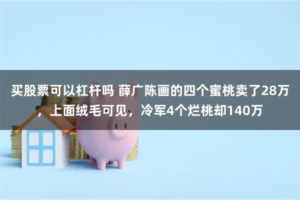 买股票可以杠杆吗 薛广陈画的四个蜜桃卖了28万，上面绒毛可见，冷军4个烂桃却140万