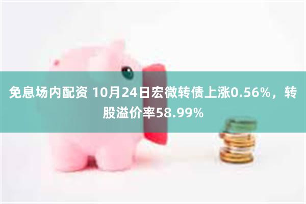 免息场内配资 10月24日宏微转债上涨0.56%，转股溢价率58.99%