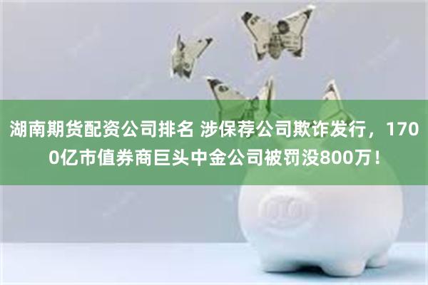 湖南期货配资公司排名 涉保荐公司欺诈发行，1700亿市值券商巨头中金公司被罚没800万！