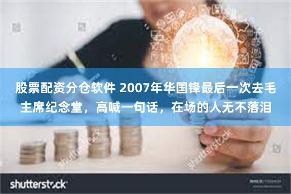 股票配资分仓软件 2007年华国锋最后一次去毛主席纪念堂，高喊一句话，在场的人无不落泪