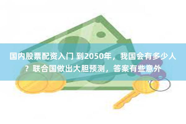 国内股票配资入门 到2050年，我国会有多少人？联合国做出大胆预测，答案有些意外