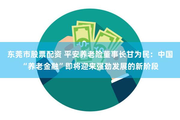 东莞市股票配资 平安养老险董事长甘为民：中国“养老金融”即将迎来强劲发展的新阶段