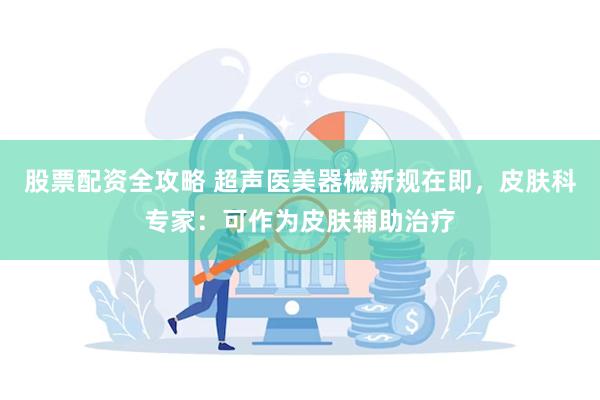 股票配资全攻略 超声医美器械新规在即，皮肤科专家：可作为皮肤辅助治疗