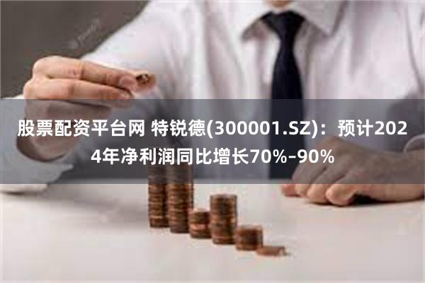 股票配资平台网 特锐德(300001.SZ)：预计2024年净利润同比增长70%–90%