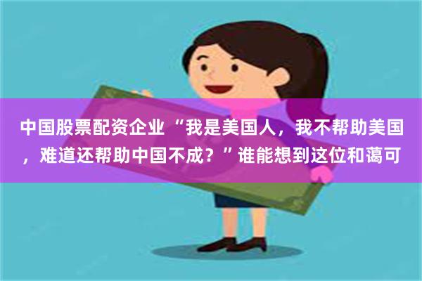 中国股票配资企业 “我是美国人，我不帮助美国，难道还帮助中国不成？”谁能想到这位和蔼可