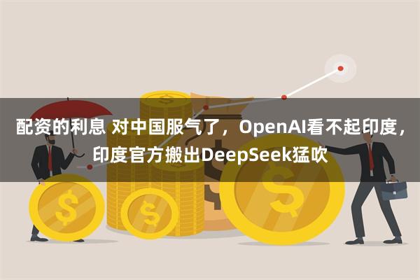 配资的利息 对中国服气了，OpenAI看不起印度，印度官方搬出DeepSeek猛吹