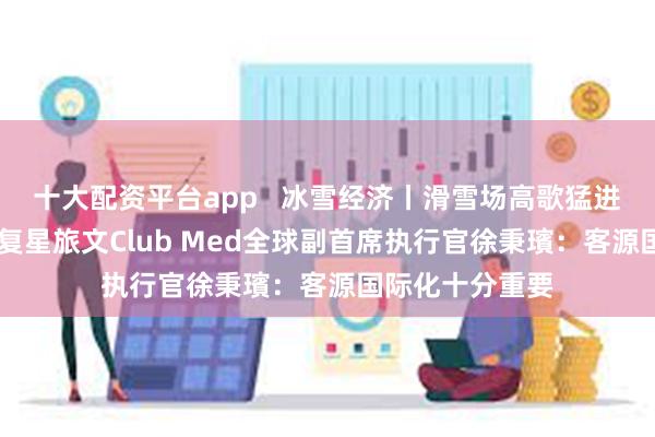 十大配资平台app   冰雪经济丨滑雪场高歌猛进后打起价格战 复星旅文Club Med全球副首席执行官徐秉璸：客源国际化十分重要