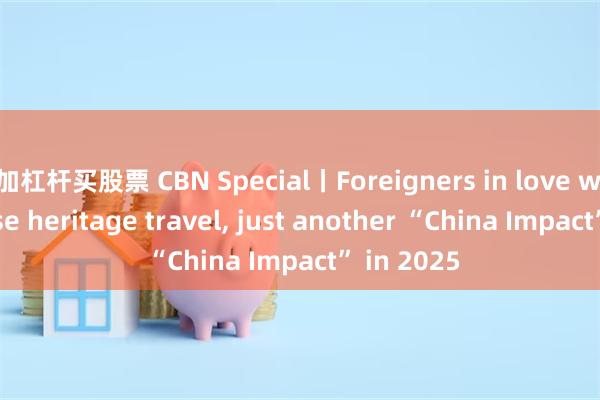 加杠杆买股票 CBN Special丨Foreigners in love with Chinese heritage travel, just another “China Impact” in 2025