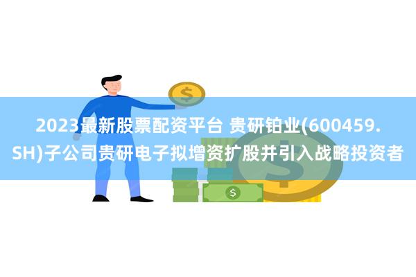 2023最新股票配资平台 贵研铂业(600459.SH)子公司贵研电子拟增资扩股并引入战略投资者